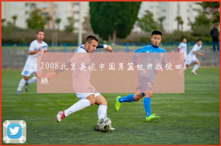 2008北京奥运中国男篮经典战役回顾