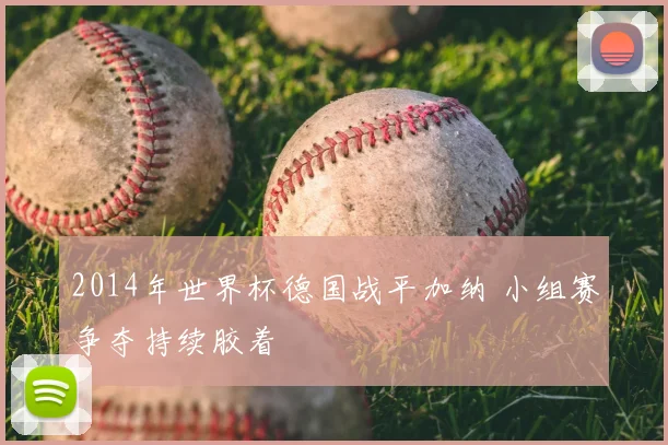 2014年世界杯德国战平加纳 小组赛争夺持续胶着