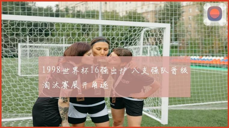 1998世界杯16强出炉 八支强队晋级淘汰赛展开角逐