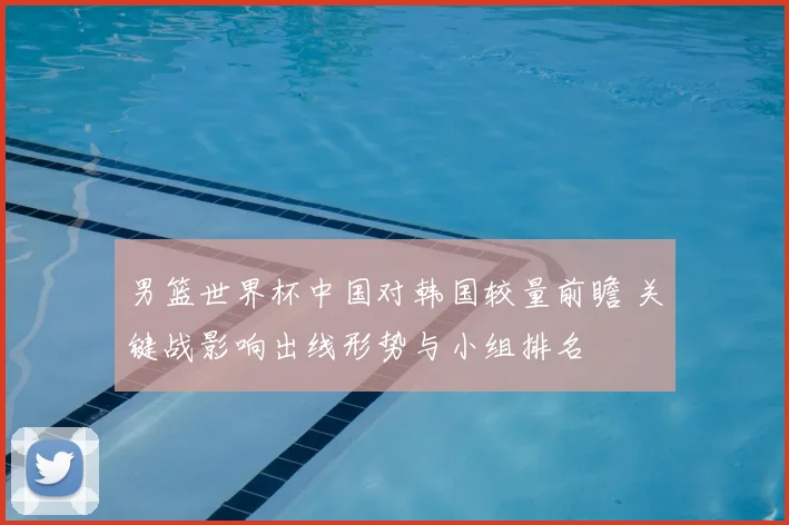 男篮世界杯中国对韩国较量前瞻 关键战影响出线形势与小组排名