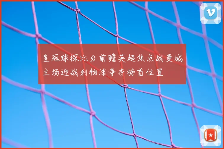 皇冠球探比分前瞻英超焦点战曼城主场迎战利物浦争夺榜首位置