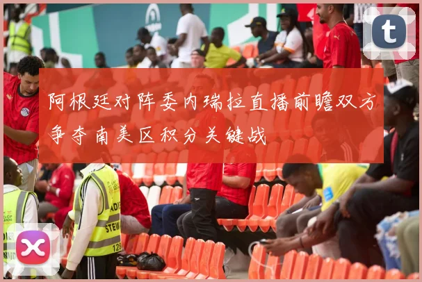 阿根廷对阵委内瑞拉直播前瞻双方争夺南美区积分关键战