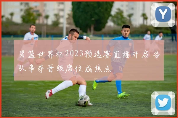男篮世界杯2023预选赛直播开启 各队争夺晋级席位成焦点