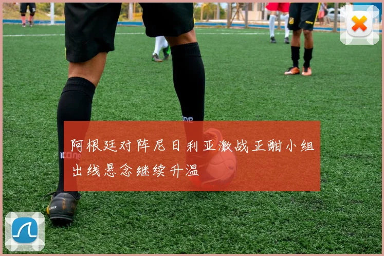 阿根廷对阵尼日利亚激战正酣小组出线悬念继续升温