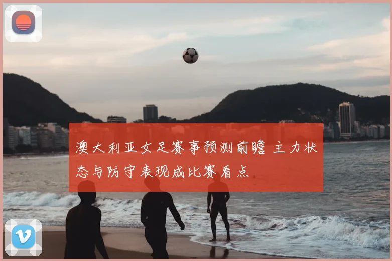 澳大利亚女足赛事预测前瞻 主力状态与防守表现成比赛看点