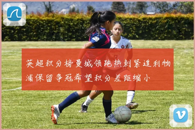 英超积分榜曼城领跑热刺紧追利物浦保留争冠希望积分差距缩小