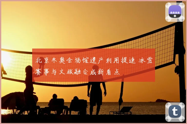 北京冬奥会场馆遗产利用提速 冰雪赛事与文旅融合成新看点