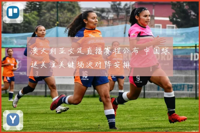 澳大利亚女足直播赛程公布 中国球迷关注关键场次对阵安排