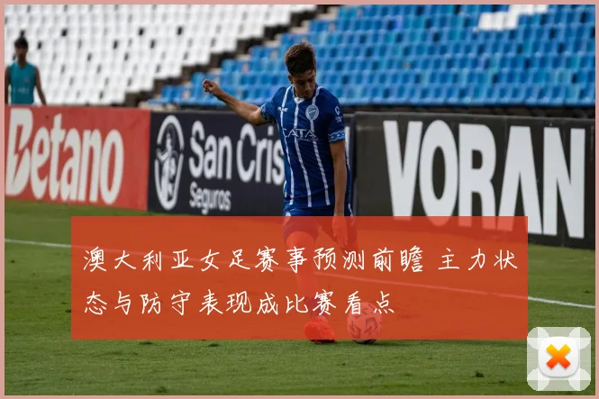 澳大利亚女足赛事预测前瞻 主力状态与防守表现成比赛看点