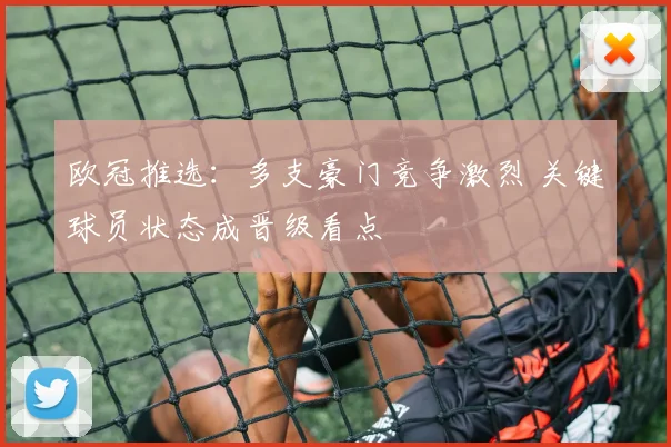 欧冠推选：多支豪门竞争激烈 关键球员状态成晋级看点