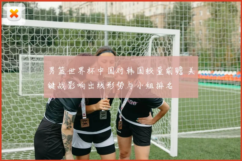 男篮世界杯中国对韩国较量前瞻 关键战影响出线形势与小组排名