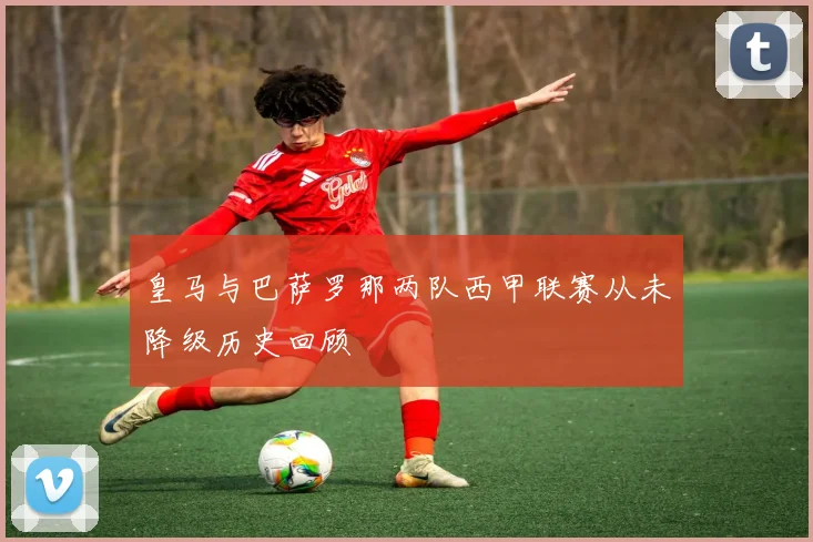 皇马与巴萨罗那两队西甲联赛从未降级历史回顾