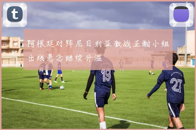 阿根廷对阵尼日利亚激战正酣小组出线悬念继续升温