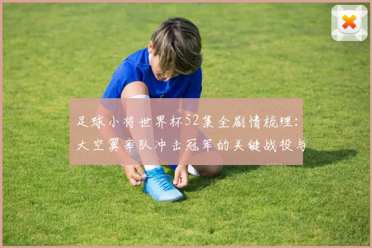 足球小将世界杯52集全剧情梳理：大空翼率队冲击冠军的关键战役与成长线