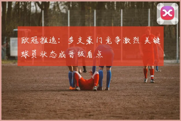 欧冠推选：多支豪门竞争激烈 关键球员状态成晋级看点